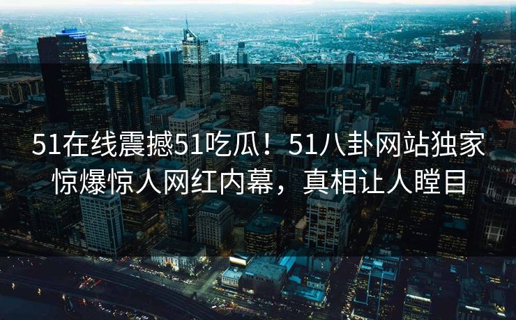51在线震撼51吃瓜！51八卦网站独家惊爆惊人网红内幕，真相让人瞠目