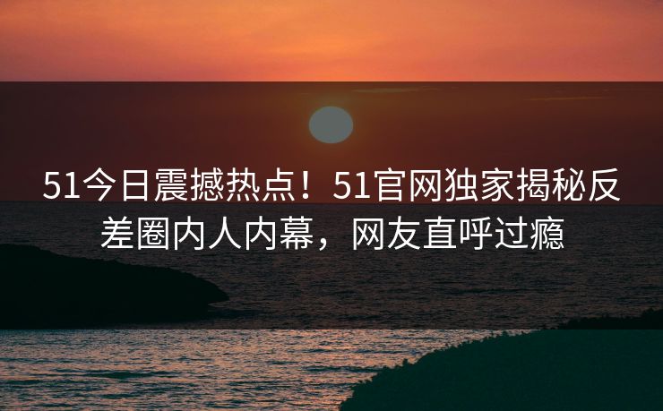 51今日震撼热点！51官网独家揭秘反差圈内人内幕，网友直呼过瘾