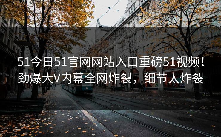 51今日51官网网站入口重磅51视频！劲爆大V内幕全网炸裂，细节太炸裂