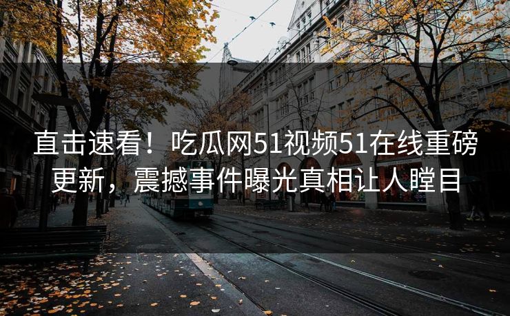 直击速看！吃瓜网51视频51在线重磅更新，震撼事件曝光真相让人瞠目