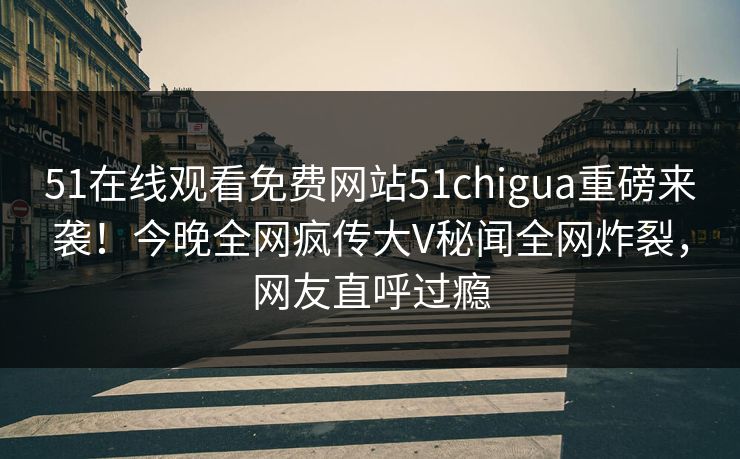 51在线观看免费网站51chigua重磅来袭！今晚全网疯传大V秘闻全网炸裂，网友直呼过瘾