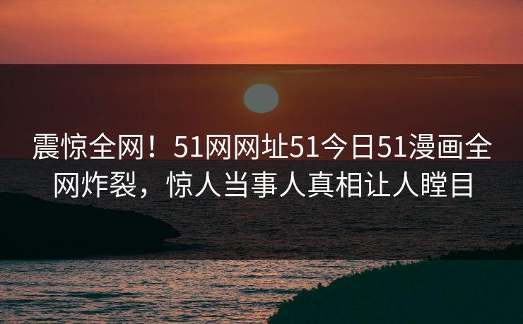 震惊全网！51网网址51今日51漫画全网炸裂，惊人当事人真相让人瞠目