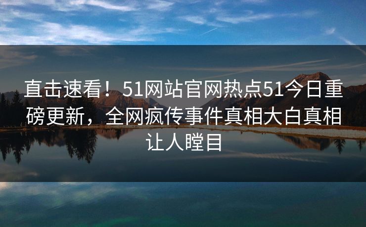 直击速看！51网站官网热点51今日重磅更新，全网疯传事件真相大白真相让人瞠目
