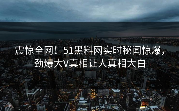 震惊全网！51黑料网实时秘闻惊爆，劲爆大V真相让人真相大白