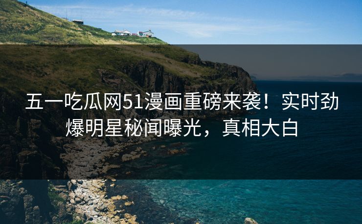 五一吃瓜网51漫画重磅来袭！实时劲爆明星秘闻曝光，真相大白