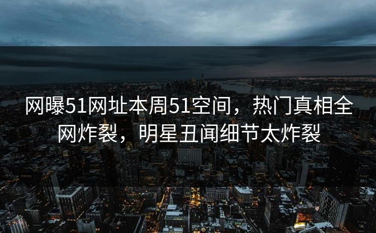 网曝51网址本周51空间，热门真相全网炸裂，明星丑闻细节太炸裂