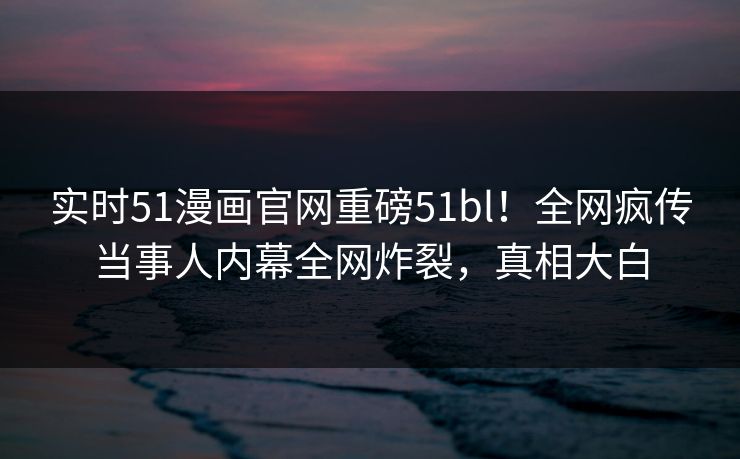 实时51漫画官网重磅51bl！全网疯传当事人内幕全网炸裂，真相大白