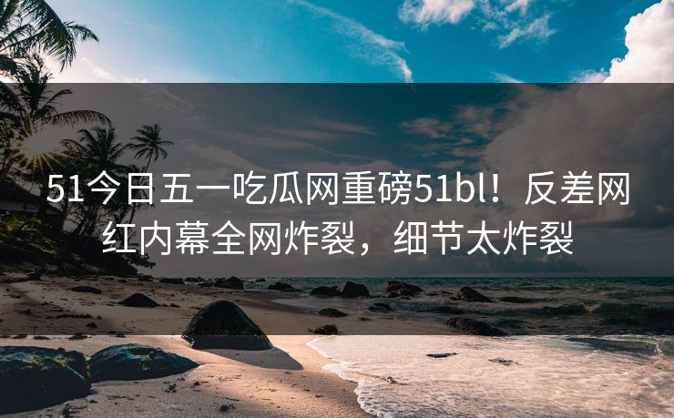 51今日五一吃瓜网重磅51bl！反差网红内幕全网炸裂，细节太炸裂