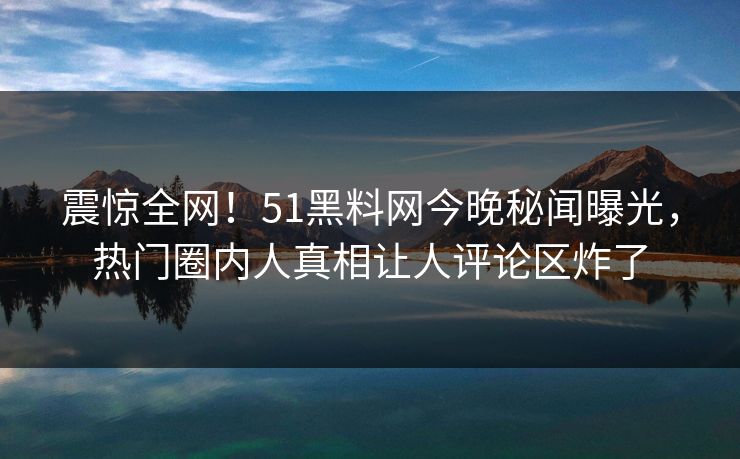 震惊全网！51黑料网今晚秘闻曝光，热门圈内人真相让人评论区炸了