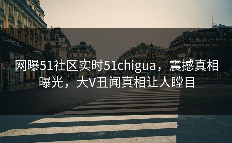 网曝51社区实时51chigua，震撼真相曝光，大V丑闻真相让人瞠目