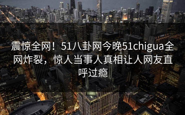 震惊全网！51八卦网今晚51chigua全网炸裂，惊人当事人真相让人网友直呼过瘾