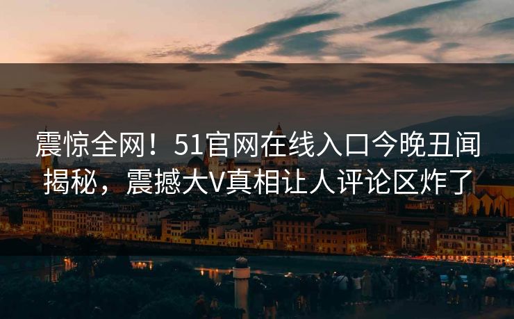 震惊全网！51官网在线入口今晚丑闻揭秘，震撼大V真相让人评论区炸了