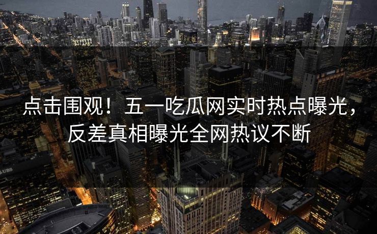 点击围观！五一吃瓜网实时热点曝光，反差真相曝光全网热议不断