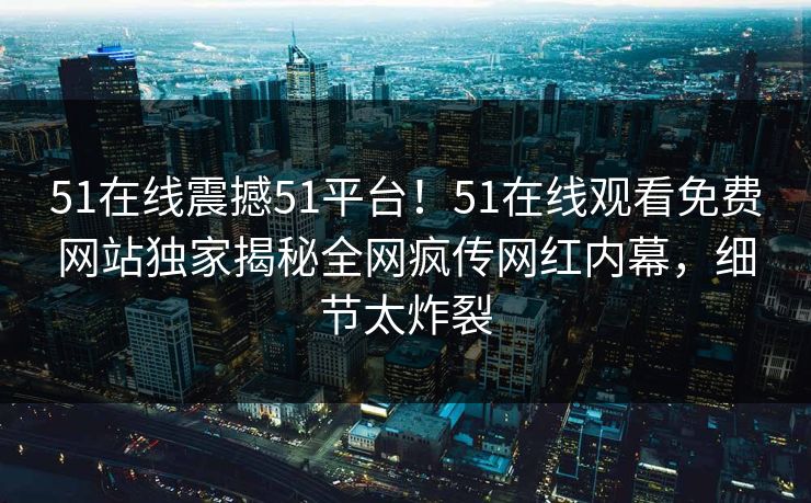 51在线震撼51平台！51在线观看免费网站独家揭秘全网疯传网红内幕，细节太炸裂