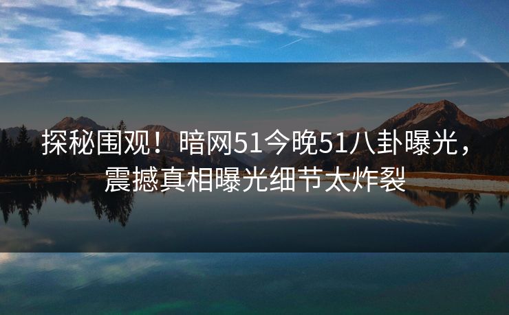 探秘围观！暗网51今晚51八卦曝光，震撼真相曝光细节太炸裂