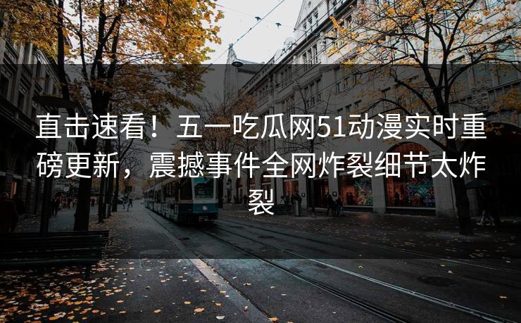 直击速看！五一吃瓜网51动漫实时重磅更新，震撼事件全网炸裂细节太炸裂