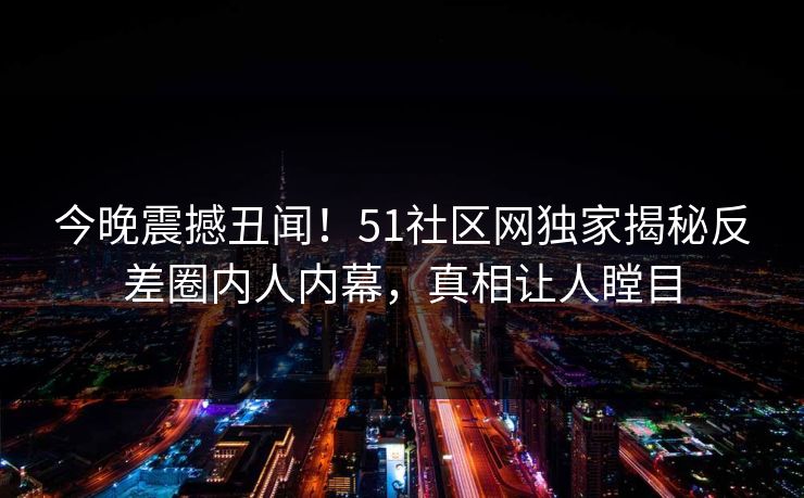 今晚震撼丑闻！51社区网独家揭秘反差圈内人内幕，真相让人瞠目
