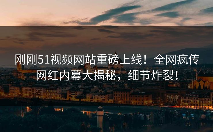 刚刚51视频网站重磅上线！全网疯传网红内幕大揭秘，细节炸裂！