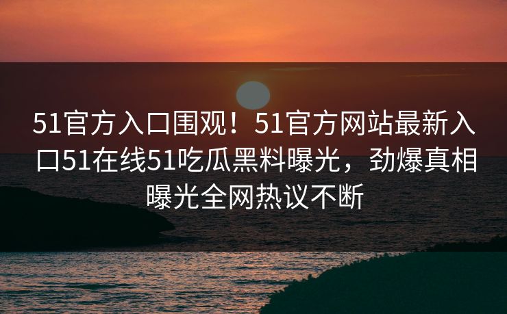 51官方入口围观！51官方网站最新入口51在线51吃瓜黑料曝光，劲爆真相曝光全网热议不断