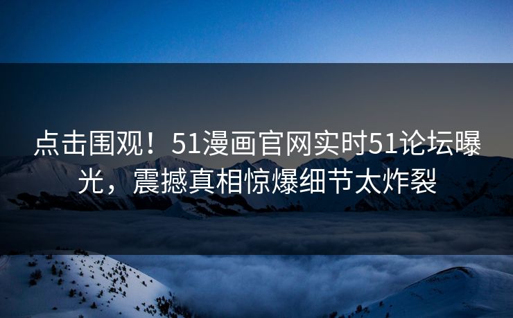 点击围观！51漫画官网实时51论坛曝光，震撼真相惊爆细节太炸裂