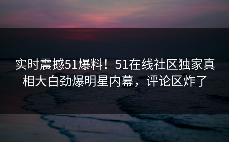 实时震撼51爆料！51在线社区独家真相大白劲爆明星内幕，评论区炸了