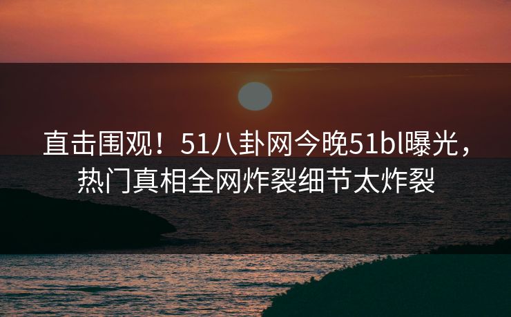 直击围观！51八卦网今晚51bl曝光，热门真相全网炸裂细节太炸裂