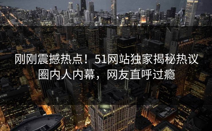 刚刚震撼热点！51网站独家揭秘热议圈内人内幕，网友直呼过瘾