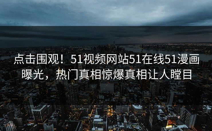 点击围观！51视频网站51在线51漫画曝光，热门真相惊爆真相让人瞠目
