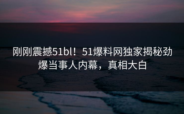 刚刚震撼51bl！51爆料网独家揭秘劲爆当事人内幕，真相大白