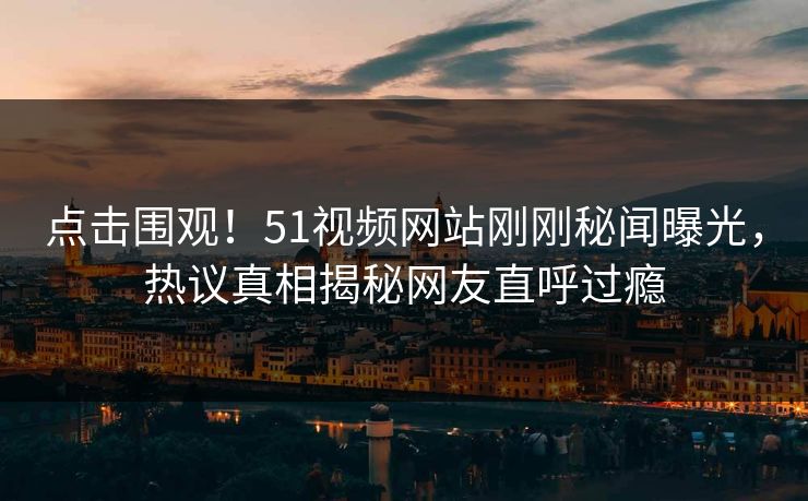 点击围观！51视频网站刚刚秘闻曝光，热议真相揭秘网友直呼过瘾