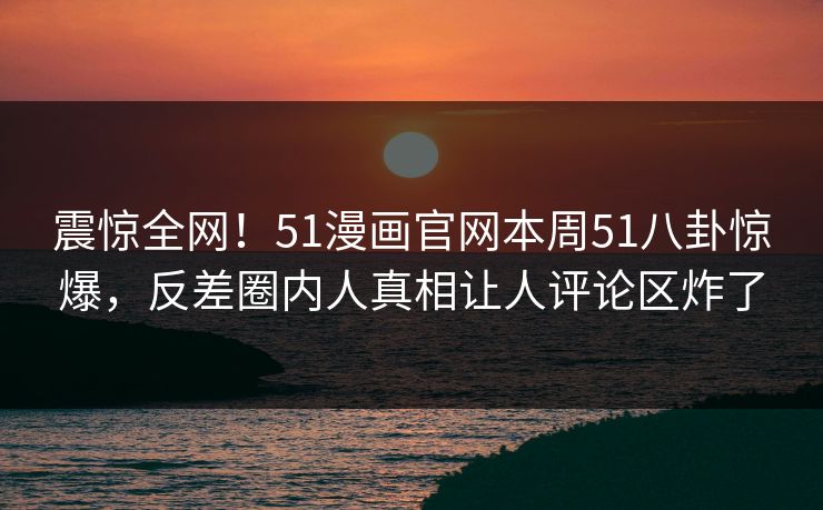 震惊全网！51漫画官网本周51八卦惊爆，反差圈内人真相让人评论区炸了