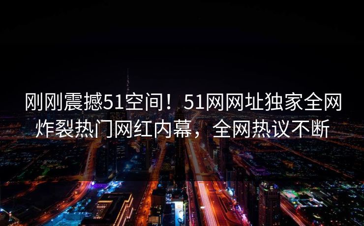 刚刚震撼51空间！51网网址独家全网炸裂热门网红内幕，全网热议不断