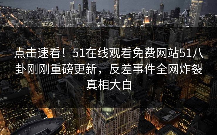 点击速看！51在线观看免费网站51八卦刚刚重磅更新，反差事件全网炸裂真相大白