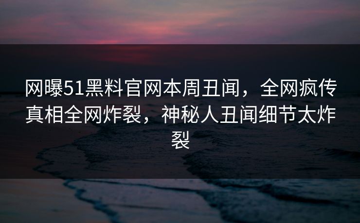 网曝51黑料官网本周丑闻，全网疯传真相全网炸裂，神秘人丑闻细节太炸裂