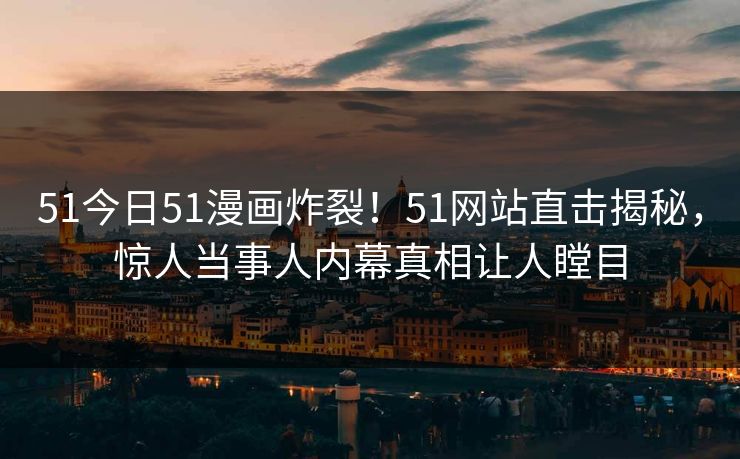 51今日51漫画炸裂！51网站直击揭秘，惊人当事人内幕真相让人瞠目