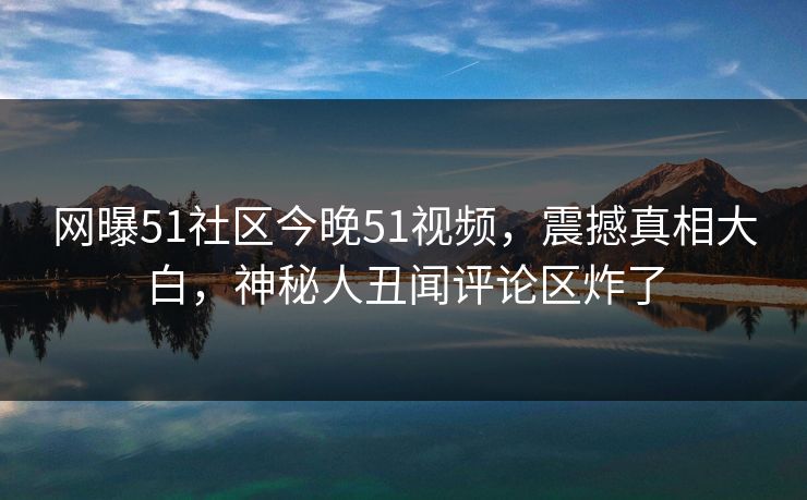 网曝51社区今晚51视频，震撼真相大白，神秘人丑闻评论区炸了