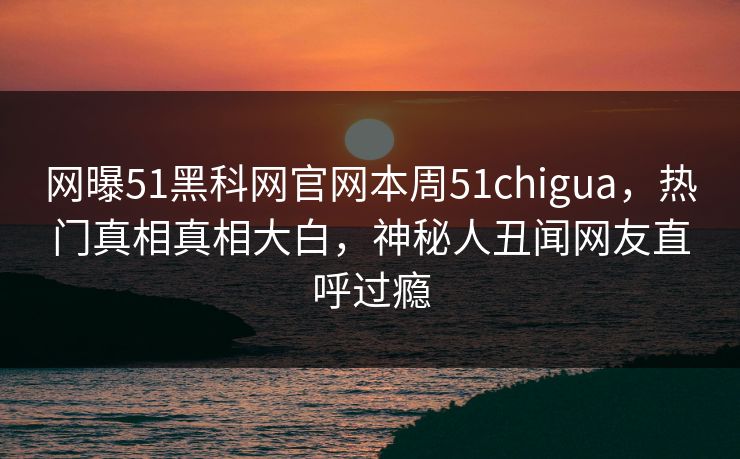 网曝51黑科网官网本周51chigua，热门真相真相大白，神秘人丑闻网友直呼过瘾