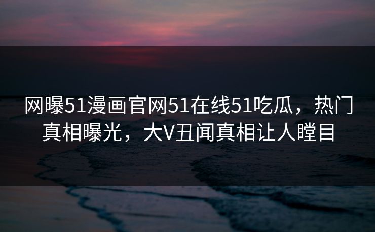 网曝51漫画官网51在线51吃瓜，热门真相曝光，大V丑闻真相让人瞠目