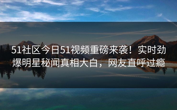 51社区今日51视频重磅来袭！实时劲爆明星秘闻真相大白，网友直呼过瘾