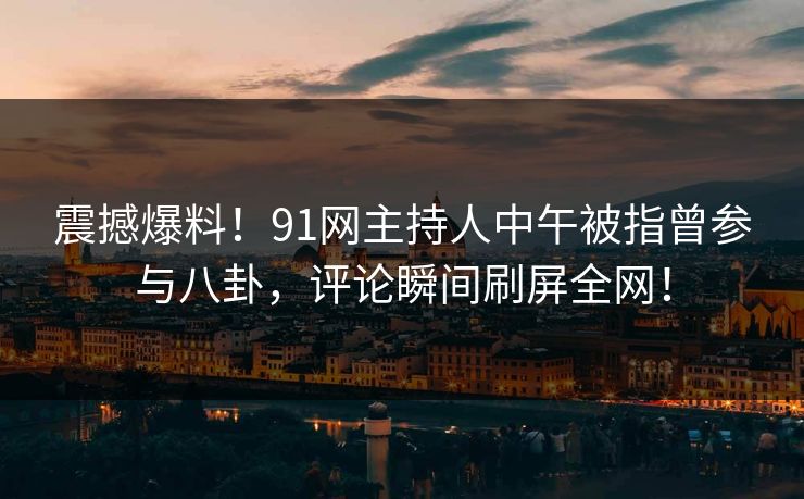 震撼爆料！91网主持人中午被指曾参与八卦，评论瞬间刷屏全网！