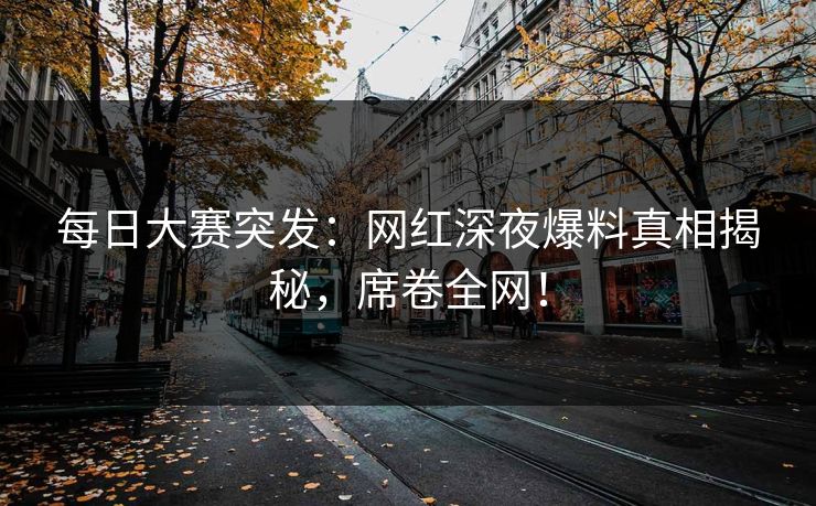 每日大赛突发：网红深夜爆料真相揭秘，席卷全网！