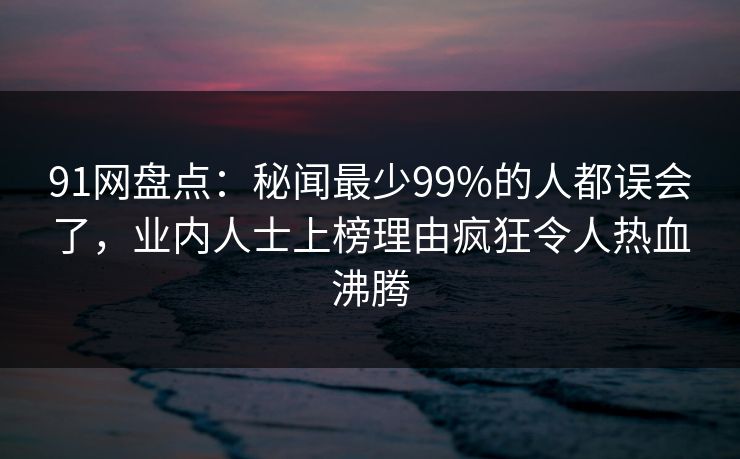 91网盘点：秘闻最少99%的人都误会了，业内人士上榜理由疯狂令人热血沸腾