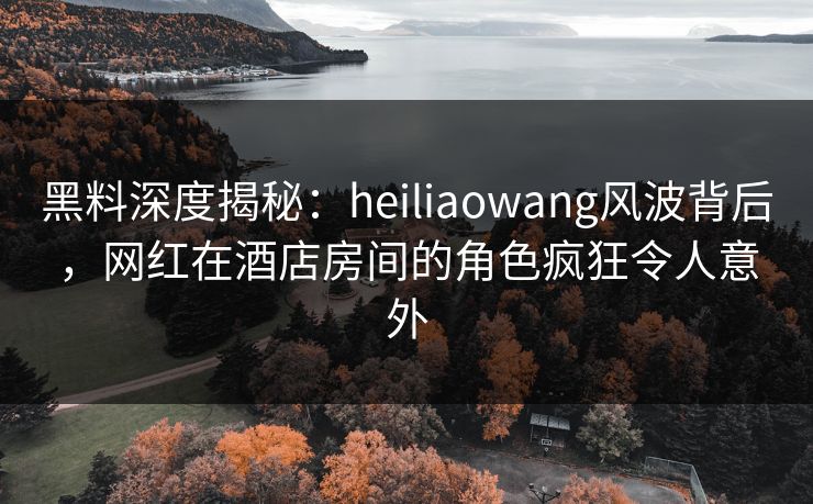 黑料深度揭秘：heiliaowang风波背后，网红在酒店房间的角色疯狂令人意外