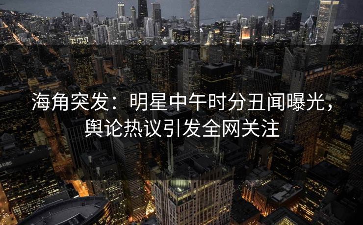 海角突发：明星中午时分丑闻曝光，舆论热议引发全网关注
