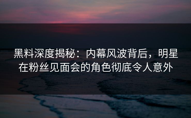 黑料深度揭秘：内幕风波背后，明星在粉丝见面会的角色彻底令人意外