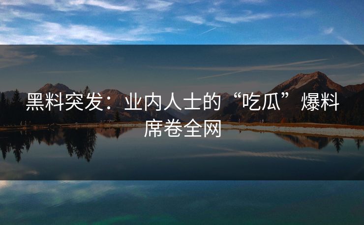 黑料突发：业内人士的“吃瓜”爆料席卷全网