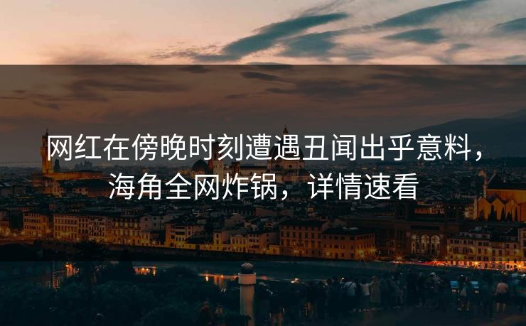 网红在傍晚时刻遭遇丑闻出乎意料，海角全网炸锅，详情速看
