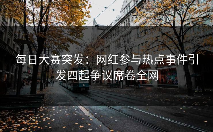 每日大赛突发：网红参与热点事件引发四起争议席卷全网