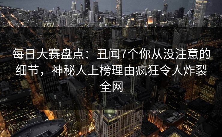 每日大赛盘点：丑闻7个你从没注意的细节，神秘人上榜理由疯狂令人炸裂全网