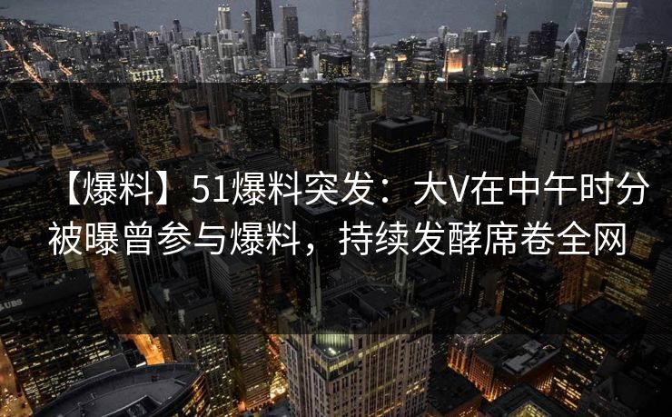 【爆料】51爆料突发：大V在中午时分被曝曾参与爆料，持续发酵席卷全网